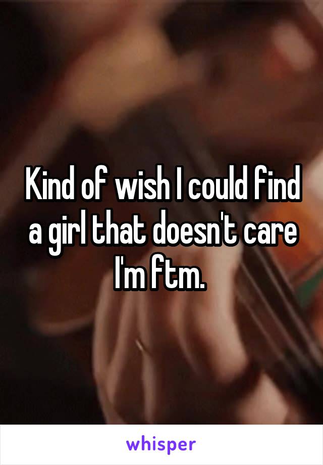 Kind of wish I could find a girl that doesn't care I'm ftm. 