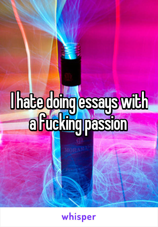 I hate doing essays with a fucking passion 