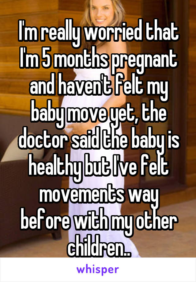 I'm really worried that I'm 5 months pregnant and haven't felt my baby move yet, the doctor said the baby is healthy but I've felt movements way before with my other children..