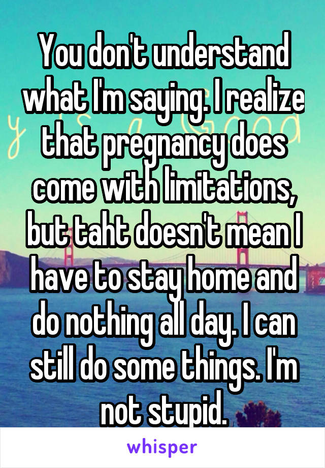 You don't understand what I'm saying. I realize that pregnancy does come with limitations, but taht doesn't mean I have to stay home and do nothing all day. I can still do some things. I'm not stupid.