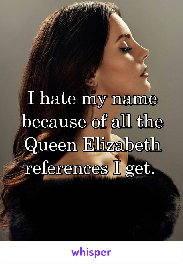 I hate my name because of all the Queen Elizabeth references I get. 