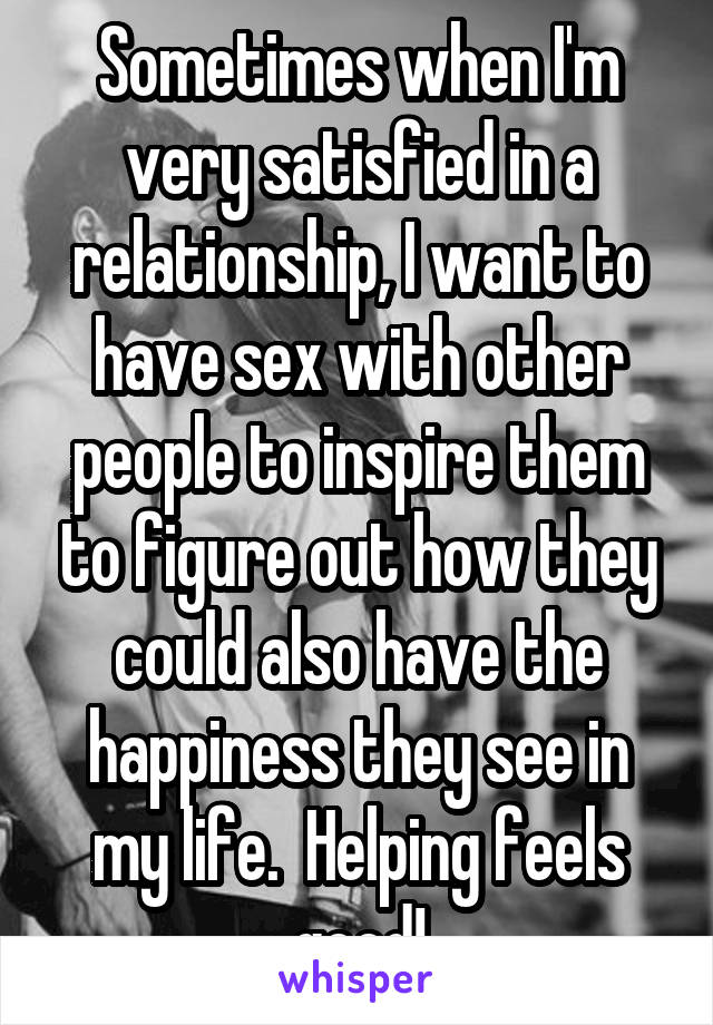Sometimes when I'm very satisfied in a relationship, I want to have sex with other people to inspire them to figure out how they could also have the happiness they see in my life.  Helping feels good!