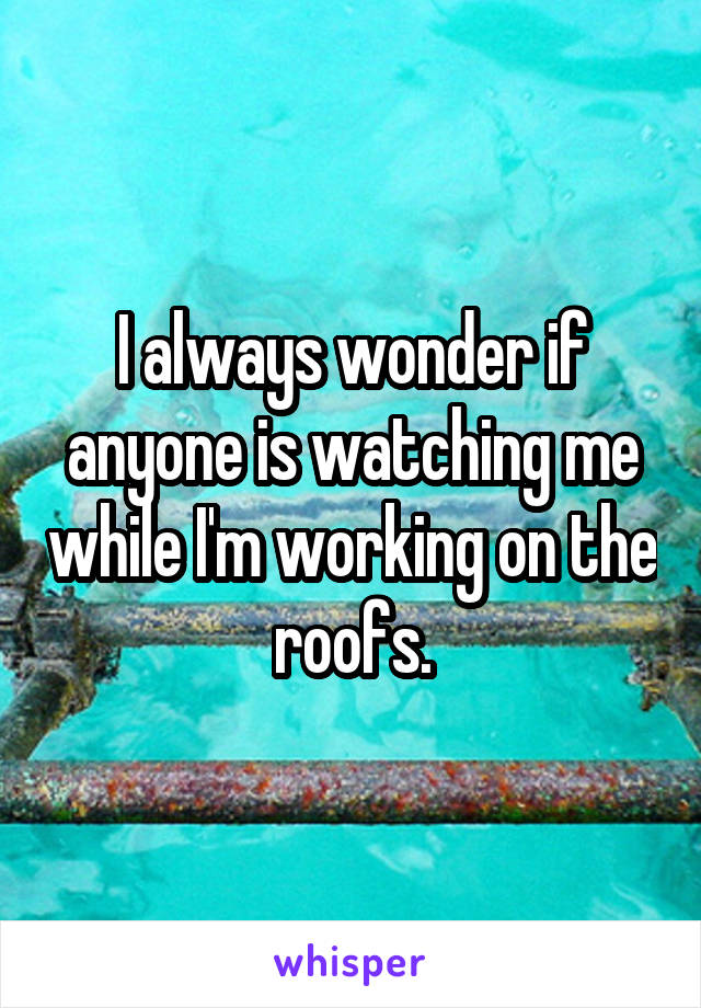 I always wonder if anyone is watching me while I'm working on the roofs.