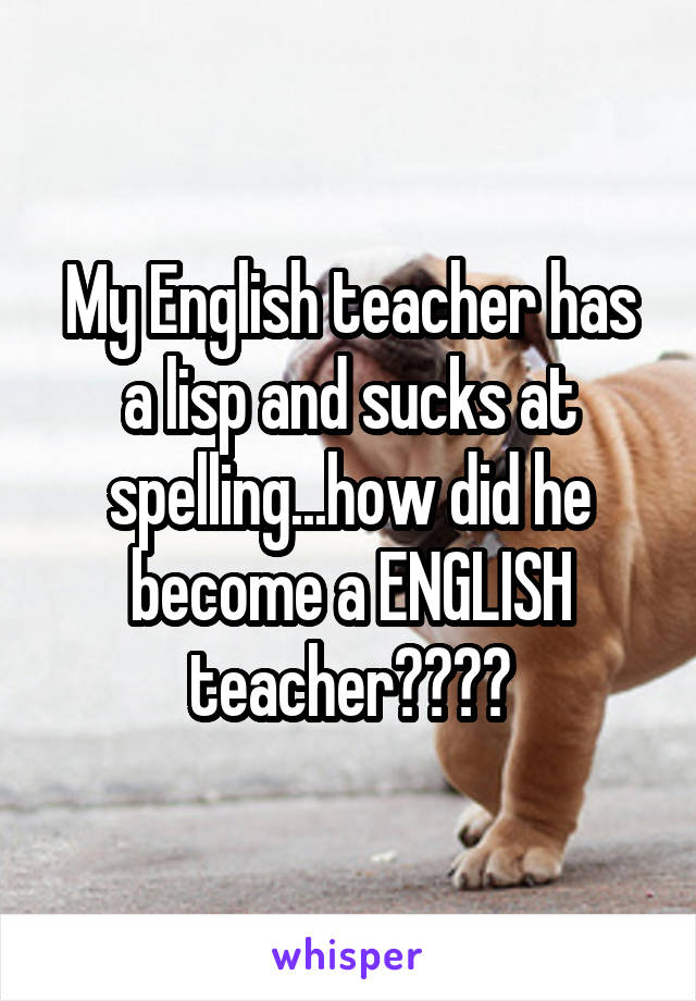 My English teacher has a lisp and sucks at spelling...how did he become a ENGLISH teacher????