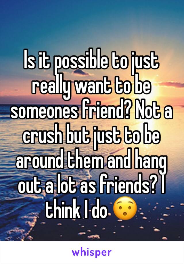 Is it possible to just really want to be someones friend? Not a crush but just to be around them and hang out a lot as friends? I think I do 😯