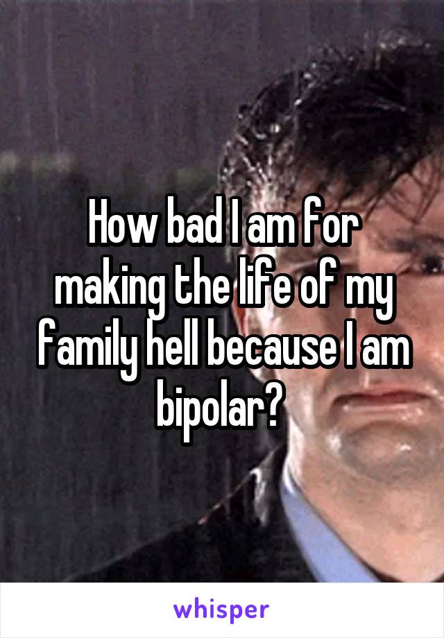 How bad I am for making the life of my family hell because I am bipolar? 