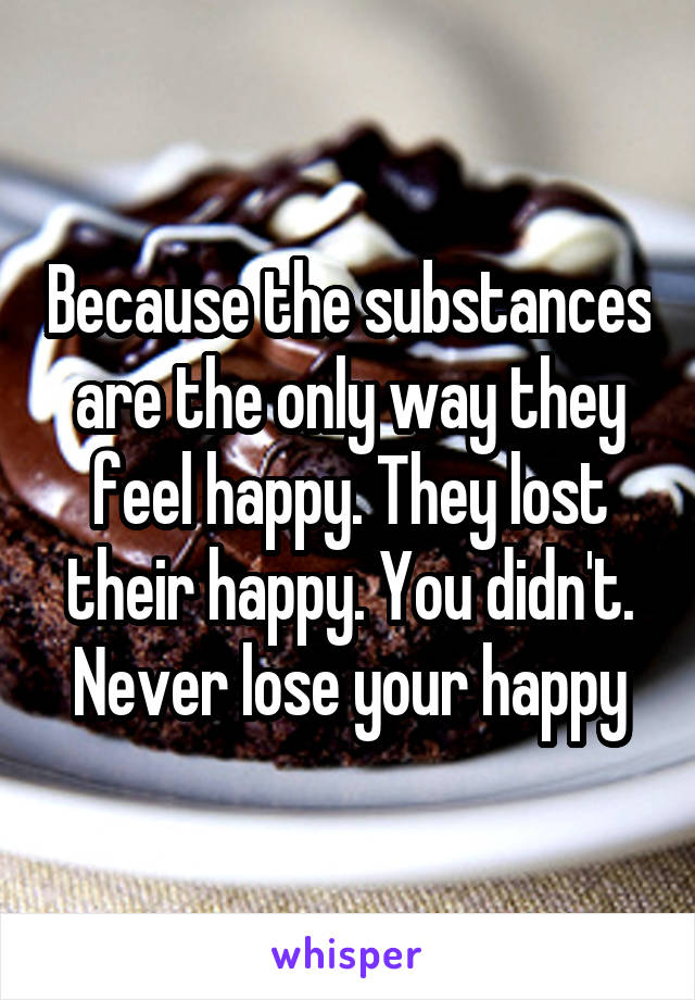 Because the substances are the only way they feel happy. They lost their happy. You didn't. Never lose your happy