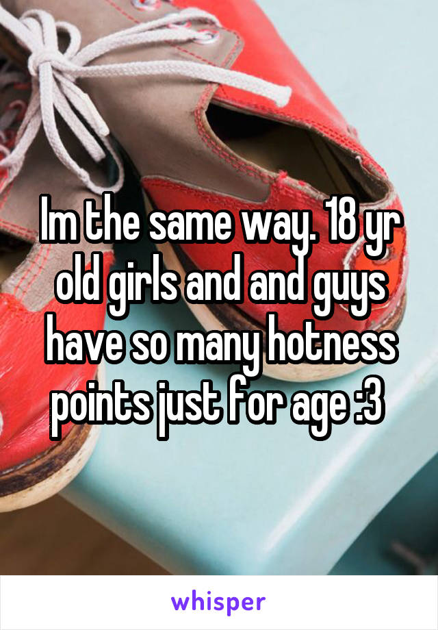 Im the same way. 18 yr old girls and and guys have so many hotness points just for age :3 
