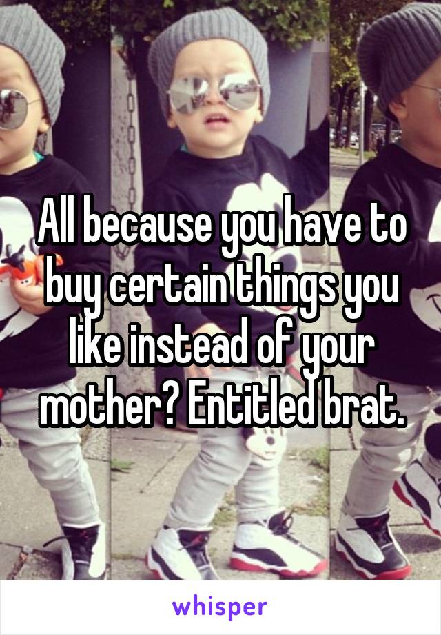 All because you have to buy certain things you like instead of your mother? Entitled brat.
