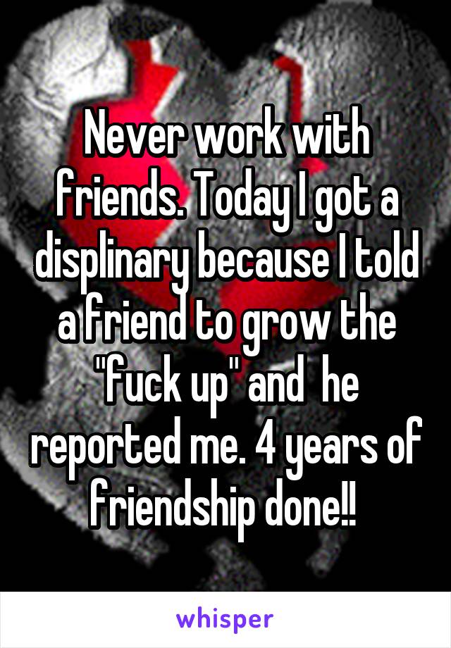 Never work with friends. Today I got a displinary because I told a friend to grow the "fuck up" and  he reported me. 4 years of friendship done!! 