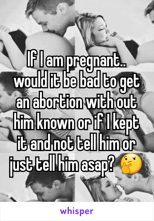 If I am pregnant.. would it be bad to get an abortion with out him known or if I kept it and not tell him or just tell him asap? 🤔