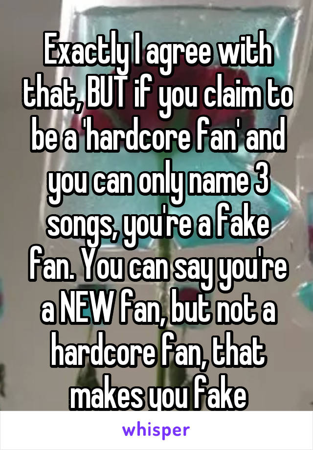 Exactly I agree with that, BUT if you claim to be a 'hardcore fan' and you can only name 3 songs, you're a fake fan. You can say you're a NEW fan, but not a hardcore fan, that makes you fake