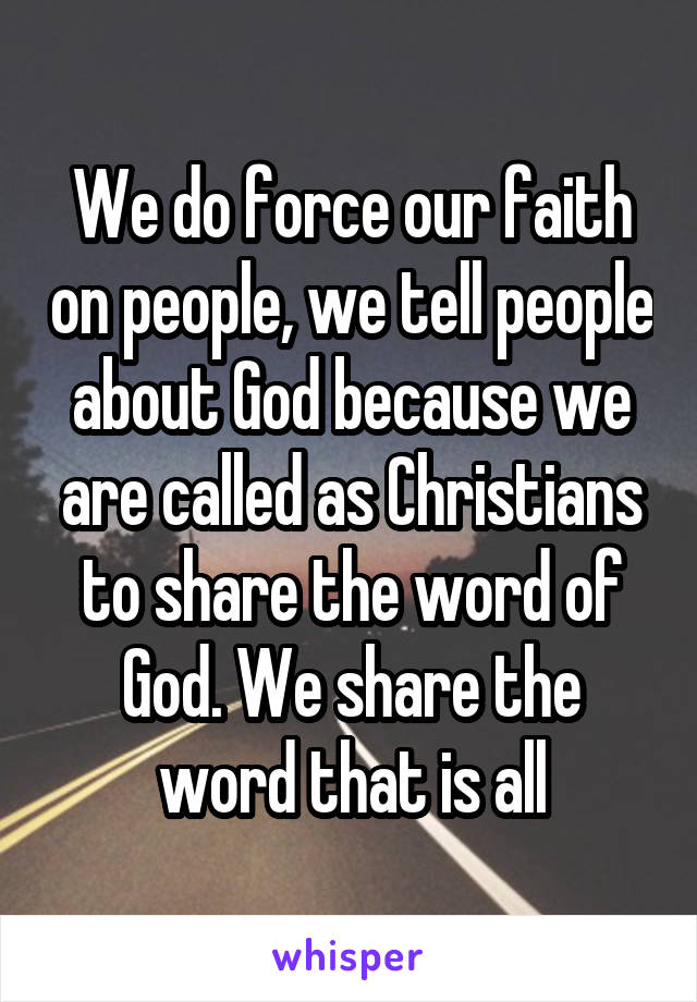 We do force our faith on people, we tell people about God because we are called as Christians to share the word of God. We share the word that is all