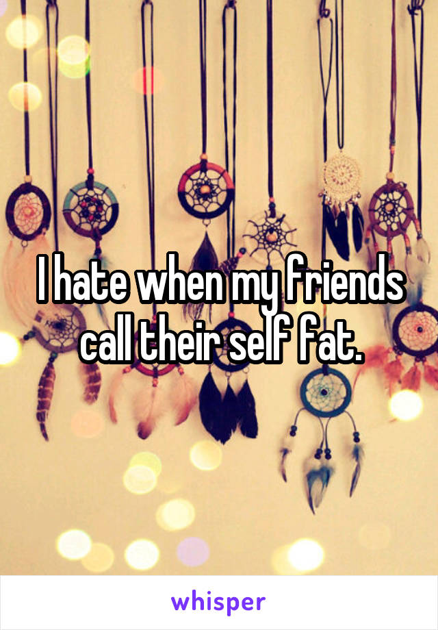 I hate when my friends call their self fat.