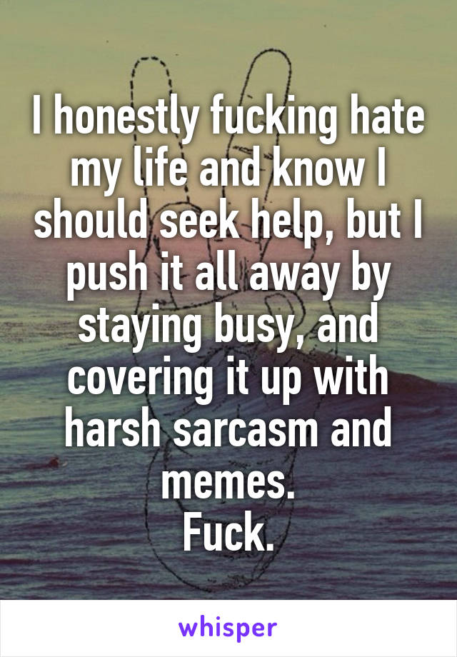 I honestly fucking hate my life and know I should seek help, but I push it all away by staying busy, and covering it up with harsh sarcasm and memes.
Fuck.