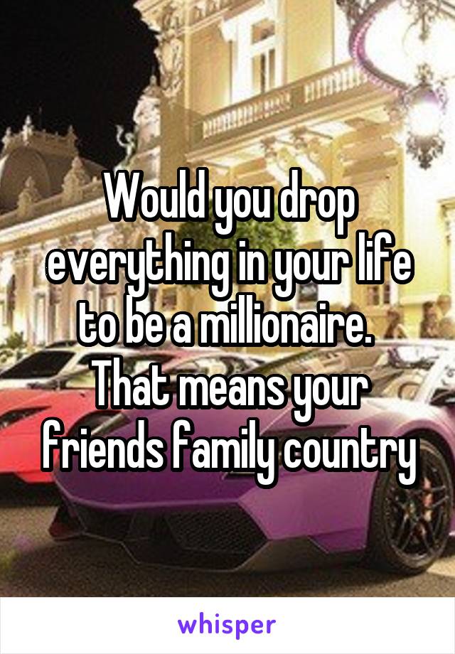 Would you drop everything in your life to be a millionaire. 
That means your friends family country