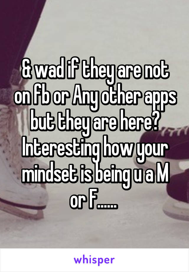 & wad if they are not on fb or Any other apps but they are here? Interesting how your mindset is being u a M or F...... 