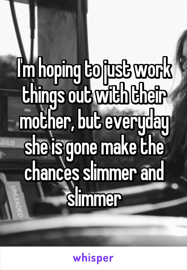 I'm hoping to just work things out with their mother, but everyday she is gone make the chances slimmer and slimmer