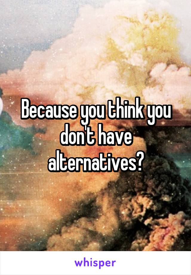 Because you think you don't have alternatives?