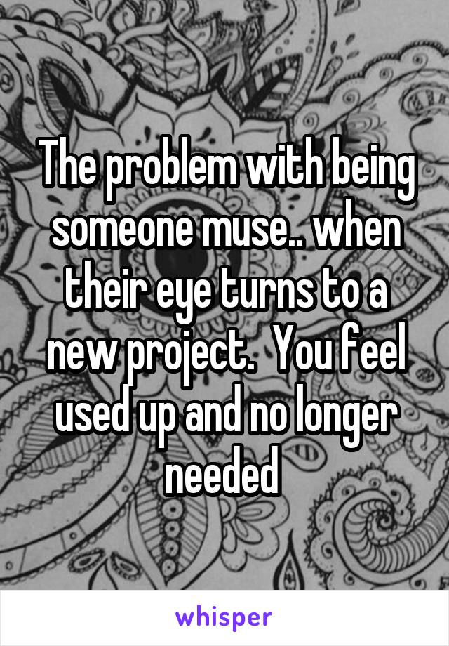 The problem with being someone muse.. when their eye turns to a new project.  You feel used up and no longer needed 