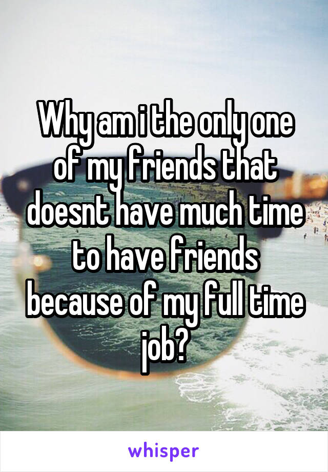 Why am i the only one of my friends that doesnt have much time to have friends because of my full time job?