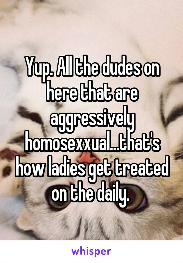 Yup. All the dudes on here that are aggressively homosexxual...that's how ladies get treated on the daily. 