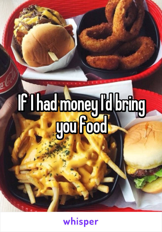 If I had money I'd bring you food