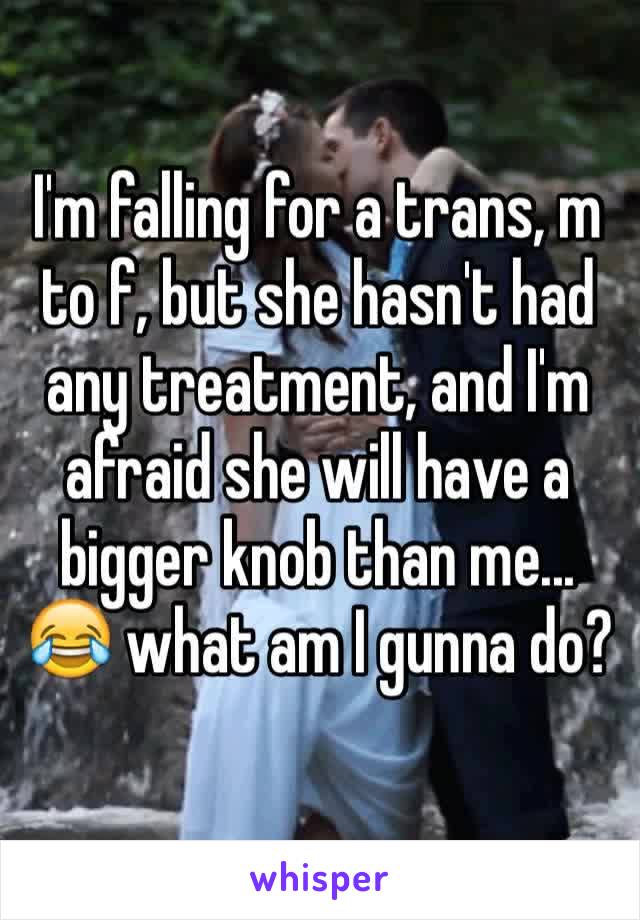 I'm falling for a trans, m to f, but she hasn't had any treatment, and I'm afraid she will have a bigger knob than me... 😂 what am I gunna do? 