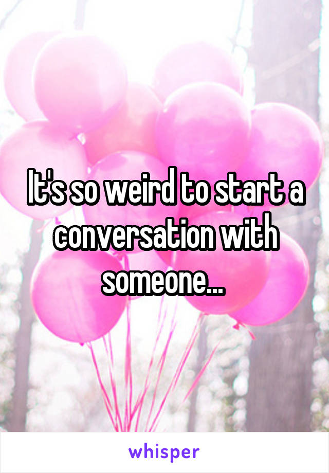 It's so weird to start a conversation with someone... 
