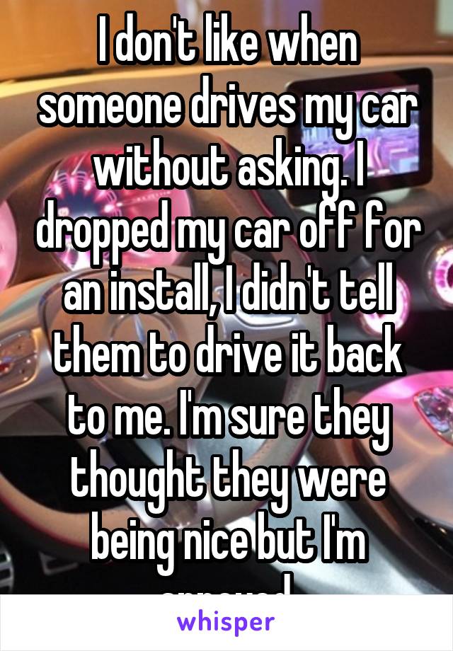 I don't like when someone drives my car without asking. I dropped my car off for an install, I didn't tell them to drive it back to me. I'm sure they thought they were being nice but I'm annoyed.