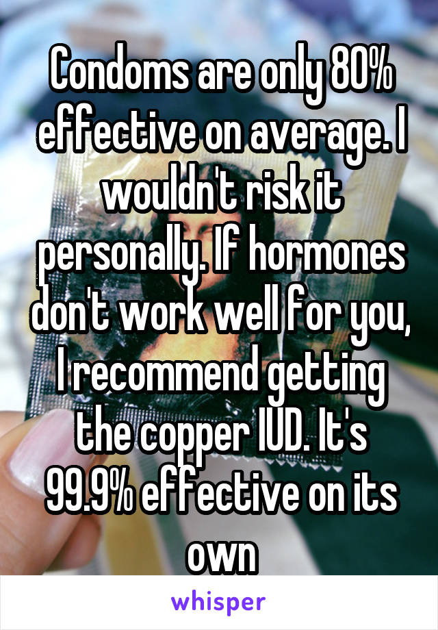 Condoms are only 80% effective on average. I wouldn't risk it personally. If hormones don't work well for you, I recommend getting the copper IUD. It's 99.9% effective on its own