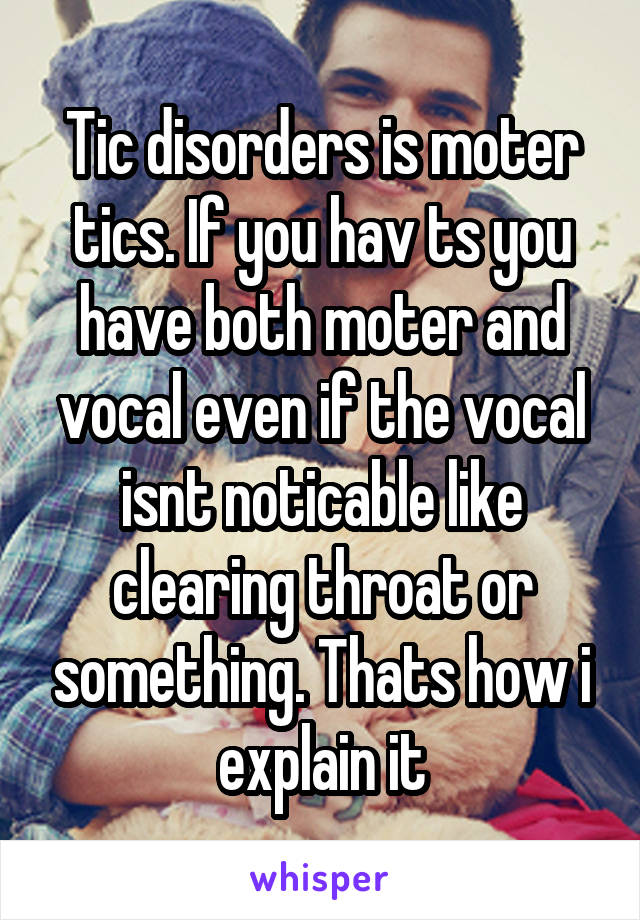 Tic disorders is moter tics. If you hav ts you have both moter and vocal even if the vocal isnt noticable like clearing throat or something. Thats how i explain it