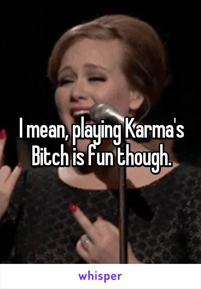 I mean, playing Karma's Bitch is fun though.