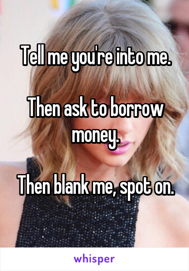 Tell me you're into me.

Then ask to borrow money.

Then blank me, spot on. 