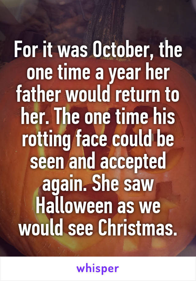 For it was October, the one time a year her father would return to her. The one time his rotting face could be seen and accepted again. She saw Halloween as we would see Christmas.