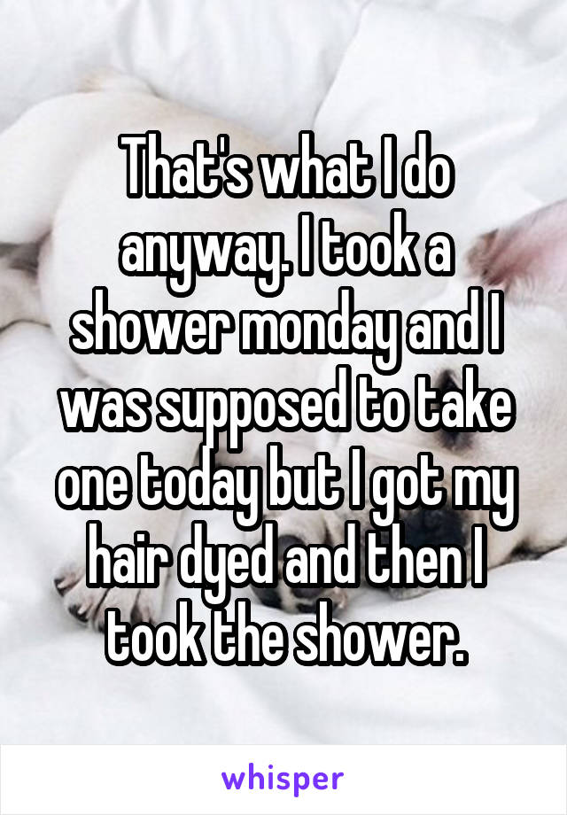 That's what I do anyway. I took a shower monday and I was supposed to take one today but I got my hair dyed and then I took the shower.