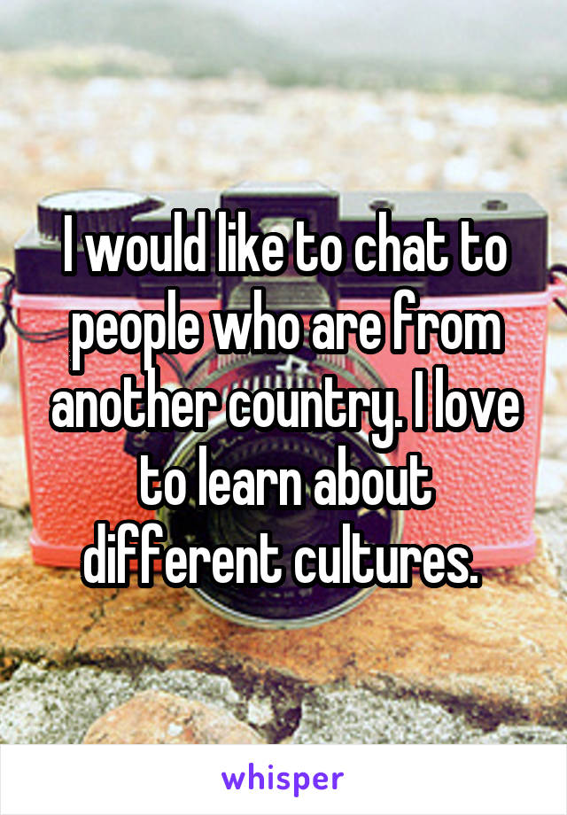 I would like to chat to people who are from another country. I love to learn about different cultures. 