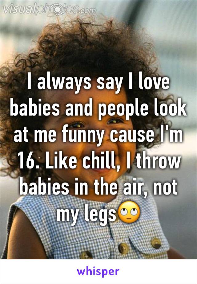 I always say I love babies and people look at me funny cause I'm 16. Like chill, I throw babies in the air, not my legs🙄