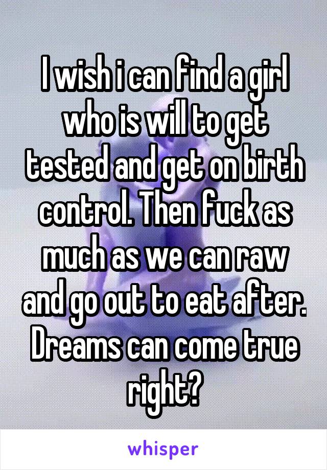I wish i can find a girl who is will to get tested and get on birth control. Then fuck as much as we can raw and go out to eat after. Dreams can come true right?