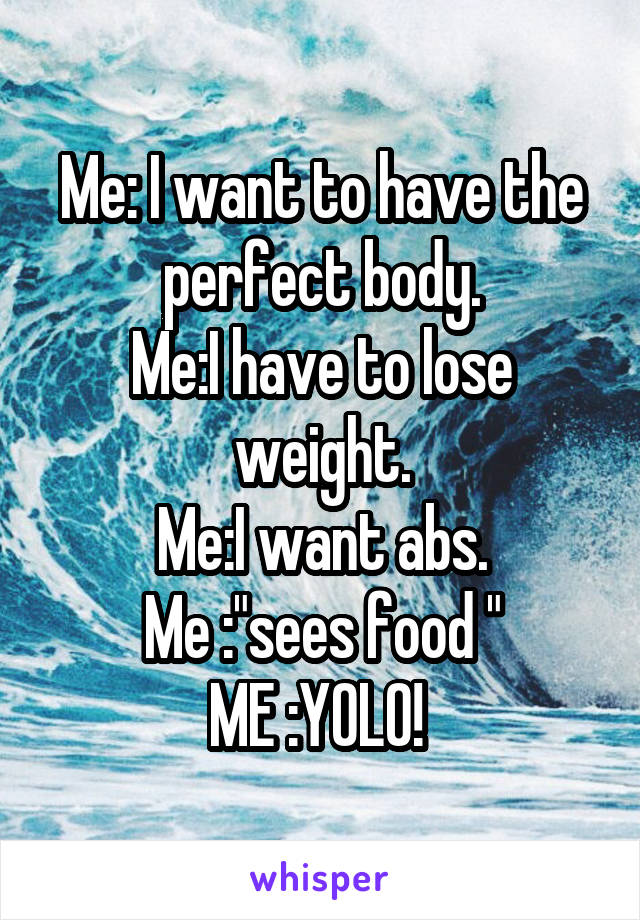 Me: I want to have the perfect body.
Me:I have to lose weight.
Me:I want abs.
Me :"sees food "
ME :YOLO! 