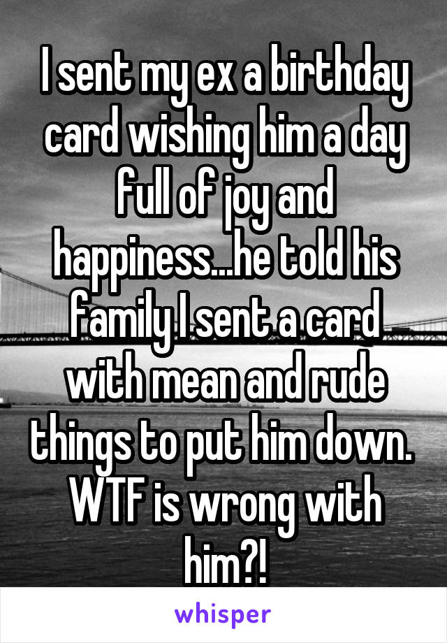 I sent my ex a birthday card wishing him a day full of joy and happiness...he told his family I sent a card with mean and rude things to put him down. 
WTF is wrong with him?!