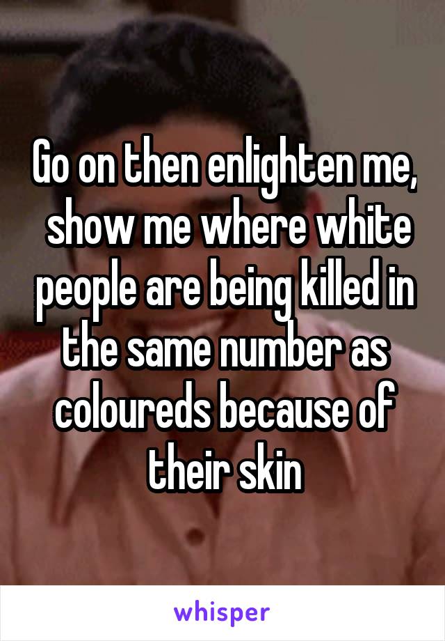 Go on then enlighten me,  show me where white people are being killed in the same number as coloureds because of their skin