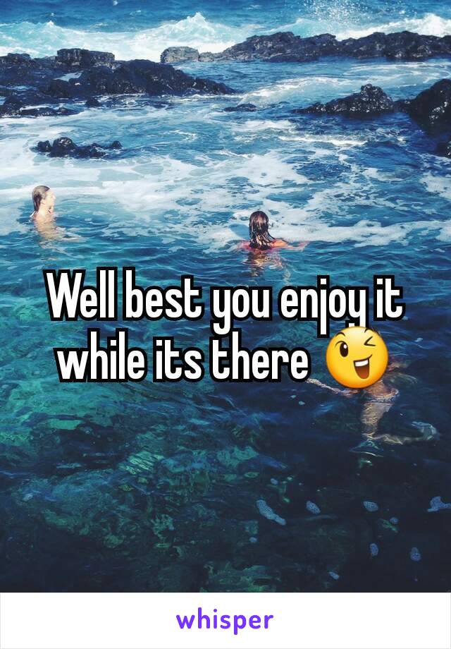 Well best you enjoy it while its there 😉