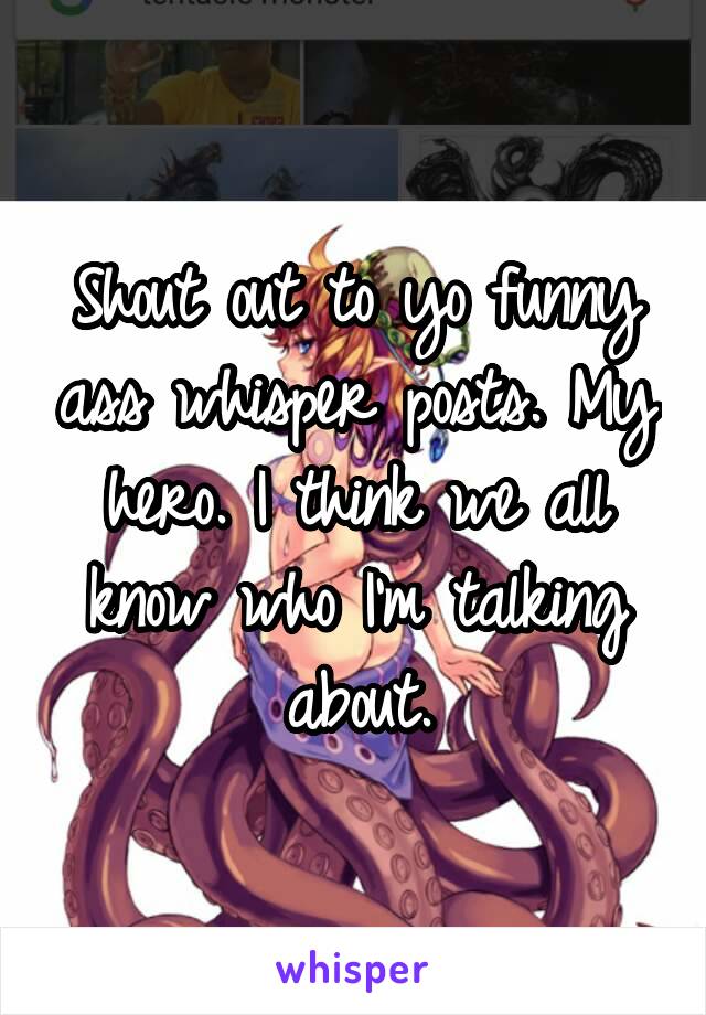 Shout out to yo funny ass whisper posts. My hero. I think we all know who I'm talking about.