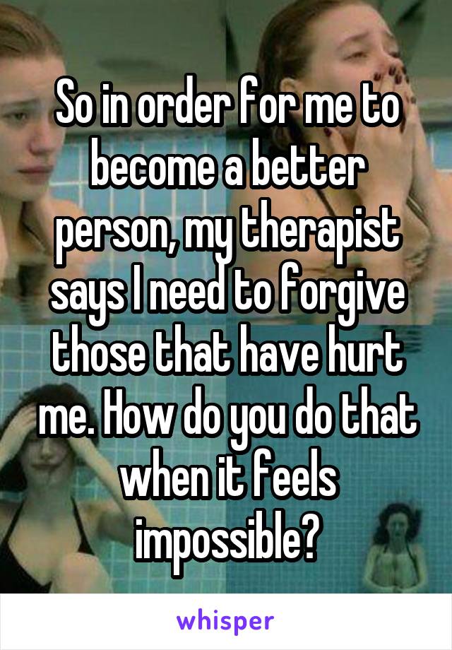 So in order for me to become a better person, my therapist says I need to forgive those that have hurt me. How do you do that when it feels impossible?