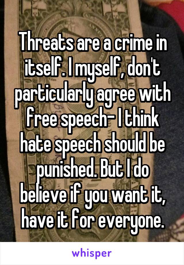 Threats are a crime in itself. I myself, don't particularly agree with free speech- I think hate speech should be punished. But I do believe if you want it, have it for everyone.