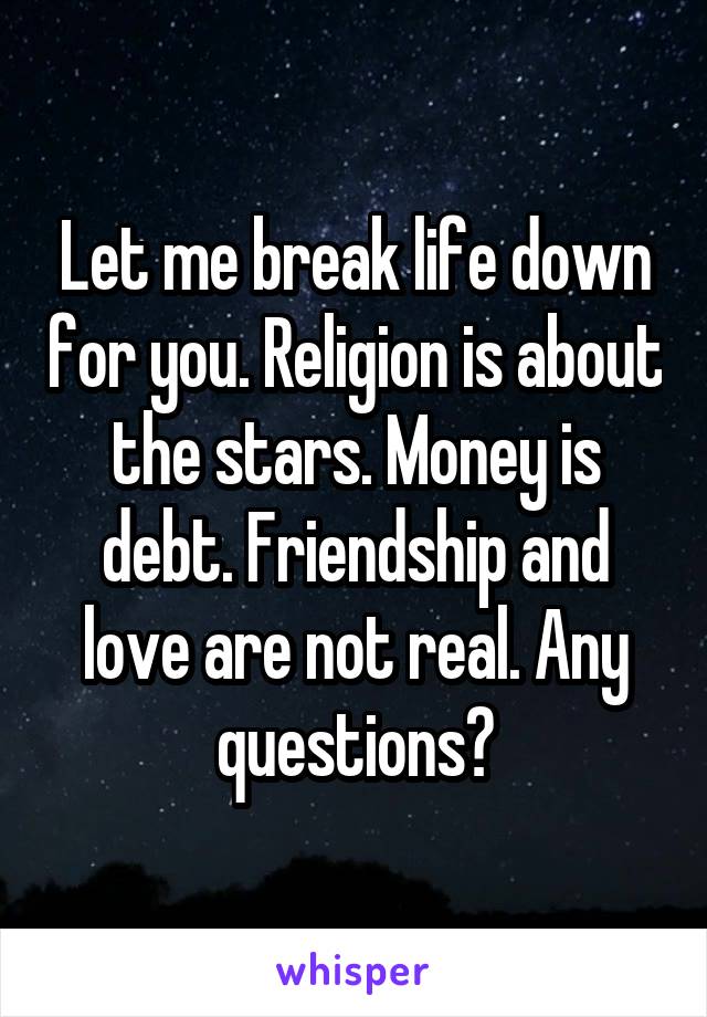 Let me break life down for you. Religion is about the stars. Money is debt. Friendship and love are not real. Any questions?