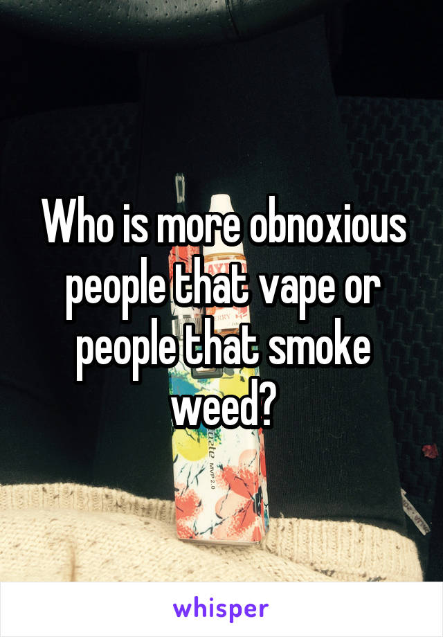 Who is more obnoxious people that vape or people that smoke weed?