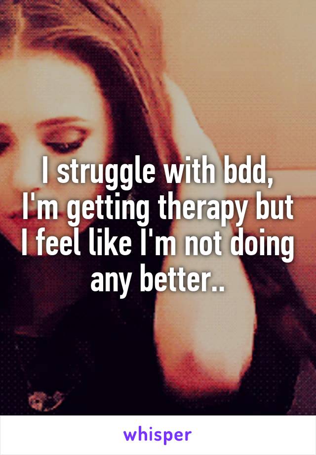 I struggle with bdd, I'm getting therapy but I feel like I'm not doing any better..