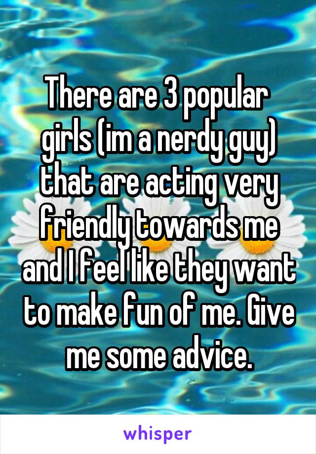 There are 3 popular  girls (im a nerdy guy) that are acting very friendly towards me and I feel like they want to make fun of me. Give me some advice.